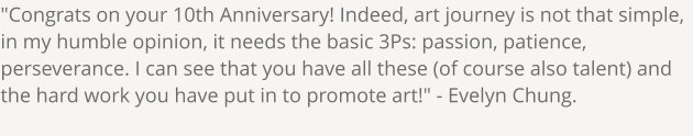 "Congrats on your 10th Anniversary! Indeed, art journey is not that simple, in my humble opinion, it needs the basic 3Ps: passion, patience, perseverance. I can see that you have all these (of course also talent) and the hard work you have put in to promote art!" - Evelyn Chung.