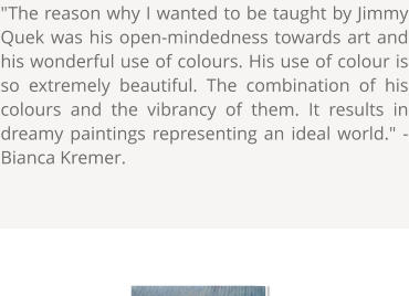 "The reason why I wanted to be taught by Jimmy Quek was his open-mindedness towards art and his wonderful use of colours. His use of colour is so extremely beautiful. The combination of his colours and the vibrancy of them. It results in dreamy paintings representing an ideal world." - Bianca Kremer.